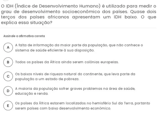 IDH (índice de Desenvolvin ento Humano) é utilizado para medir o
grau de desenvolvir nento socioeconômico dos países. Quase dois
terços dos países africanos apresentam um IDH baixo. O que
explica essa situação?
Assinale a afirmativa correta
A
A falta de informação da maior parte da população, que não conhece o
.
sistema de saúde eficiente à sua disposição.
B ) Todos os países da Africa ainda serem colônias europeias.
C )
Os baixos niveis de riqueza natural do continente, que leva parte da
população a um estado de pobreza.
D )
A maioria da população sofrer graves problemas na área de saúde,
educação e renda.
E )
Os países da África estarem localizados no hemisfério Sul da Terra portanto
serem países com baixo desenvolvimento econômico.