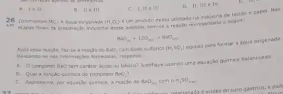 A. Ie II.
B. IIe III
C. 1. II c III.
D. 11,111 e IV.
26 (Unimontes-MG) A dgua oxigenada (H_(2)O_(2))
é um produto multo utilizado na industria de tecido e papel. Nas
ANC etapas finais de preparação industrial desse produto, tem-se a reação representada a seguir:
BaO_((s))+12O_(2(s))arrow BaO_(2(s))
Apos essa reação, faz-se a reação do BaO_(2) com ácido sulfurico (H_(2)SO_(4))
aquoso para formar a água oxigenada.
Baseando-se nas informações fornecidas, responda:
A. composto BaO tem carater ácido ou básico?Justifique usando uma equação química balanceada.
B. Qual a função quimica do composto BaO_(2)
C. Represente, por equação quimica, a reação do BaO_(2(n)) com o H_(2)SO_(4(aq)).