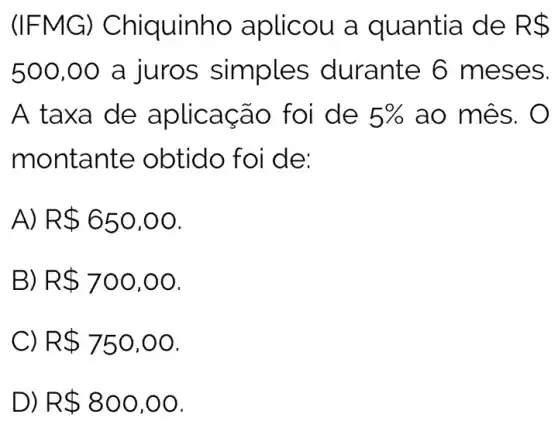 (IFMG ) Chiquinho aplicou a quantia de R 
500,00 a juros simples durante 6 me ses.
A taxa de aplicação foi de 5%  ao mê s. O
montante obtid o foi de:
A) R 650,00
B) R 700,00
C R 750,00
D) R 800,00