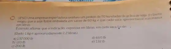 (IFSC) Uma empresa exportadora recebeu um pedido de 50 toneladas de soja. Ocliente
exigiu que a soja fosse embalada em sacas de 60 kg e que cada saca apresentasse sua massa
em libras.
Ecorreto afirmar que a indicação, expressa em libras, em cada saca foide:
(Dado: 1 kg é aproximadamente 2,2 libras)
a) 132000 Ib
d) 660 Ib
b) 110 Ib
e) 132 Ib
c) 200 lb