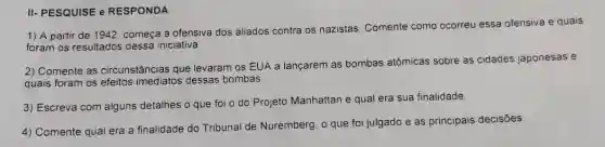 II- PESQUISE e RESPONDA
1) A partir de 1942, começa a ofensiva dos aliados contra os nazistas. Comente como
ocorreu essa ofensiva e quais
foram os resultados dessa iniciativa
2) Comente as circunstâncias que levaram os EUA a lançarem as bombas atômicas sobre as cidades japonesas e
quais foram os efeitos imediatos dessas bombas.
3) Escreva com alguns detalhes o que foi o do Projeto Manhattan e qual era sua finalidade.
4) Comente qual era a finalidade do Tribunal de Nuremberg, o que foi julgado e as principais decisões