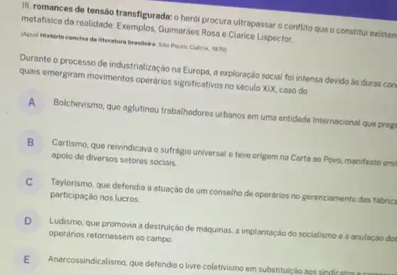 III. romances de tensão transfigurada:o herói procura ultrapassar o conflit que o constitui existen
metafisica da realidade Guimarães Rosa e Clarice Lispector.
(Apud História concisa da literatura brasileira. Sáo Paulo Cultrix, 1970)
Durante o processo de industrialização na Europa, a exploração social foi intensa devido ás duras con
quais emergiram movimentos operários significativos no século XIX, caso do
A
Bolchevismo, que aglutinou trabalhadores urbanos em uma entidade Internacional que preg
B
Cartismo, que reivindicava o sufrágio universal e teve origem na Carta ao Povo manifesto envi
D
apoio de diversos setores sociais.
C
participação nos lucros.
Taylorismo, que defendia a atuação de um conselho de operários no gerenciamento das fabrica
c
D
Ludismo, que promovia a destruição de máquinas, a implantação do socialismo e a anulação dos
D
operários retornassem ao campo.
E
Anarcossindicali smo, que defendia o livre coletivismo em substituição aos sindicatos E