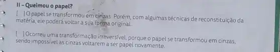 II-Queimou o papel?
()
papel se transformou em cinzas. Porém, com algumas técnicas de reconstituição da
matéria, ele poderá voltar a sua forma original.
[ Ocorreu uma transformação irreversivel, porque o papel se transformou em cinzas,
sendo impossivel as cinzas voltarem a ser papel novamente.