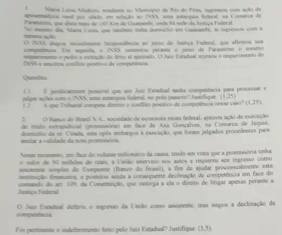 I
Laisa Madeino, residente no Municipio de Rio do Pires, ingressou com ação de
em relação ao NSS, uma autarquia federal, na Comarca de
que disea mars de 140 Kim de Guanambi , onde hà sode da Justica Federal.
No mesmo dia, Mara Luisa, que tambern tinha domicilio em Guanambi, at ingressou com a
mesma aplio
ASS alogon imoulmente litispendencia ao juizo da Justica Federal, que afirmou sua
competencia Em segunda, o ASS sustentou perante o juizo de Paramirim 0 mesmo
requeriments e pedin a extinglio do feito ai ajuizado OJuiz Estadual rejeitou o requerimento do
ASS e suscine confline positivo de compotencia.
Questiles
11. E jundicamente possivol que um Juiz Estadual tenha competencia para processar e
julgar aples com o ASS uma autanquia federal no polo passivo? Justifique (1,25)
12 A que Tribunal compore dimmit o conflito positive de competência nesse caso'(1,25)
2 O Broco do Brasi S A. sociedade de economia mista federal, ajuizou ação de execução
de thulo extrajudicial (promissiona) om face de Ana Gongalves, na Comarca de Jequié,
demicillo da re Citada esta cpos embargos a execução, que foram julgados procedentes para
anolor a validade dr nota promissona
Nese momento, em face do volume milionǎno da causa, tendo em vista que a promissória tinha
valer de 50 milkles de rears, a Uniao interveio nos autos e requereu seu ingresso como
assistente simples do Exequente (Banco do Brasil)a fim de ajudar processualmente esta
instituicio financeins, e postulou sinda a consequente declinação de competência em face do
comundo do art. 100 đa Constiturição, que cutorga a ela o direito de litigar apenas perante a
Justica Federal
Jair Estadual deferiu o ingresso đa União como assistente, mas negou a declinação de
comperencia
Foi pertinente o indeferimento feito pelo Juiz Estadual? Justifique. (1,5)