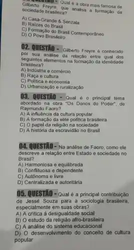 ilberto Freyre.Qual é a obra mais famosa de
sociedade brasileira? que analisa a formação da
A) Casa-Grande 8 Senzala
B) Raizes do Brasil
C) Formação do Brasil Contemporâneo
D) O Povo Brasileiro
02. QUESTIO - Gilberto Freyre é conhecido
por sua análise da relação entre qual dos
seasiletes
seguintes elementos na formação da identidade
A) Indústria e comércio
B) Raça e cultura
C) Politica e economia
D) Urbanização e ruralização
()3. QUESTIO - Qual é - principal tema
abordado na obra "Os Donos do Poder", de
Raymundo Faoro?
A) A influência da cultura popular
B) A formação da elite politica brasileira
C) O papel da religião na sociedade
D) A história da escravidão no Brasil
04. QUESTIO - Na análise de Faoro, como ele
descreve a relação entre Estado e sociedade no
Brasil?
A) Harmoniosa e equilibrada
B) Conflituosa e dependente
C) Autônoma e livre
D) Centralizada e autoritária
05. QUISTIO - Qual é a principal contribuição
de Jessé Souza para a sociologia brasileira,
especialmente em suas obras?
A) A critica à desigualdade social
B) O estudo da religião afro -brasileira
C) A análise do sistema educacional
D) 0 desenvolvimento do conceito de cultura
popular