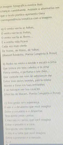 A imagem fotográfica mostra duas
crianças caminhando. Assinale a alternativa em
que o texto poético apresenta clara
correspondência temática com a imagem.
a) O vento varria as folhas,
vento varria os frutos,
vento varria as flores __
E a minha vida ficava
Cada vez mais cheia
De frutos, de flores de folhas.
(Manuel Bandeira. Poesia Completa a Prosa)
b) Ponho no vento o ouvido e escuto a brisa
Que brinca em teus cabelos e te alisa
Pátria minha, e perfuma o teu chão __
Que vontade me vem de adormecer-me
Entre teus doces montes pátria minhá
Atento a fome em tuas entranhas
E ao batuque em teu coração.
(Vinicius de Moraes. Poesia Completa e Prosa)
c) Tem gente sem esperanca.
E nào é 0 desalento que você imagina
Entre o pesadelo e o despertar.
Tem gente pelos cantos.
E nào sào 0s cantos que você imagina
Entre o passeio e a casa.
Tem gente sem dinheiro.