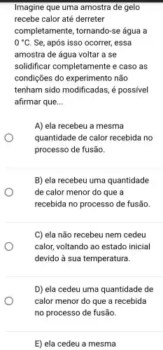 Imagine que uma amostra de gelo
recebe calor até derreter
completamente , tornando -se água a
0^circ C . Se , após isso ocorrer,essa
amostra de água voltar a se
solidificar completamente e caso as
condições do experimento não
tenham sido modificadas , e possivel
afirmar que __
A) ela recebeu a mesma
quantidade de calor recebida no
processo de fusão.
B) ela recebeu uma quantidade
de calor menor do que a
recebida no processo de fusão.
C) ela não recebeu nem cedeu
calor voltando ao estado inicial
devido a sua temperatura.
D) ela cedeu uma quantidade de
calor menor do que a recebida
E) ela cedeu a mesma