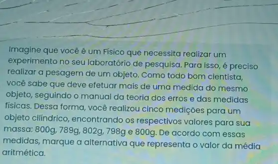 Imagine que você é um Físico que necessita realizar um
experimento no seu laboratório de pesquisa Para isso, é preciso
realizar a pesagem de um objeto. Como todo bom cientista,
você sabe que deve efetuar mais de uma medida do mesmo
objeto, seguindo o manual da teoria dos erros e das medidas
físicas. Dessa forma, você realizou cinco mediçōes para um
objeto cilíndrico encontrando os respectivos valores para sua
massa: 800g,789g,802g,798g e 800g. De acordo com essas
medidas , marque a alternativa que representa o valor da média
aritmética.