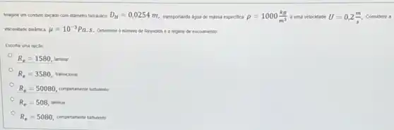 Imagine um conduto forçado com didmetro hidraulico D_(H)=0,0254m
transportando dgua de massa especifica rho =1000(kg)/(m^3) a uma velocidade U=0,2(m)/(s). Considere a
viscosidade dindmica mu =10^-3Pa.
S. Determine o nomero de Reynolds e o regime de escoamento.
Escolha uma opçao:
R_(e)=1580, taminar
R_(e)=3580 transicional
R_(e)=50080 completamente turbulento
R_(e)=508 laminar
R_(e)=5080 completamente turbulento