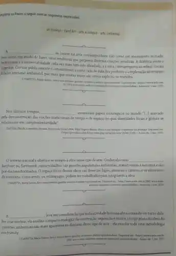 implete as frases a seguir com as seguintes expressôes.
05 museus-Lond Art - arte ecológica - arte ambiental
__
A __
se insere na arte contemporânea não como um movimento fechado,
mas como um modo de fazer, uma tendência que perpassa diversas criaçōes artísticas A dialética entre o
hedonismo e a sustentabilidade cada vez mais tem sido abordada, eé uma contraproposta as ordens sociais
vigentes. Criticar publicamente o consumismo, o curto cido de vida dos produtos e a exploração de recursos
é fazer ativismo ambiental, por mais que muitas vezes não esteja explícito no trabalho.
CHIAPETTA, Maria Santos Arte e meio ambiente: grandes vertentes e poderes questionadores Disponivel em: chttps//www.ecycle com.
br/3961-arte-e-meio-ambiente ambiental-sustentavel-sustentabilidade) Acesso em: 2 mar. 2020
__
__
Nos últimos tempos, __ assumiram papéis estratégicos no mundo "[...] marcado
pela desconstrução das noçoes tradicionais de tempo e de espaço, no qual identidades locais e globais se
relacionam em complementaridade".
SANTOS, Placida Leopoldina Ventura Amorim da Costa LIMA, Fabio Rogério Batista Museu esuas tipologias: 0 webmuseu em destaque. Disponivel em
chttps://periodicos.atfob brojs/index php/ies/article/view Acesso em: 2 mar. 2020.
__
__
terreno natural é objeto e se integra à obra nesse tipo de arte. Conhecida como __
Earth art ou Earthwork esses trabalhos são grandes arquiteturas ambientais, transformam a natureza e são
por ela transformados O espaço fisico dessas obras são desertos, lagos planicies e cânions, e os elementos
da natureza, como vento ou relâmpagos, podem ser trabalhados para integrarem a obra.
CHIAPETTA, Maria Santos Arte-emeio ambiente-grandes vertentes e poderes questionadores. Disponivelem.chttps://www.ecycle.com.br /3961-arte-e-meio
ambiente-ambiental-sustentavel sustentabilidade). Accesso em:2 mar 2020.
__
__
A __
leva em consideração que toda atividade humana afeta o mundo em torno dela.
Por esse motivo, ela analisa o impacto ecológico da construção , exposição e efeitos a longo prazo da obra. As
questōes ambientais são mais aparentes no discurso desse tipo de arte-ela envolve toda uma metodologia
eco-friendly.
CHIAPETTA, Marla Santos. Arte e meio ambiente: grandes ve
vertentes e poderes es questionadores. Disponivel em.chttps://www.ecycle.com.br/
3961-arte-e-meio ambiente ambiental-sustentavel -sustentabilidade), Acesso em:mar. 2020
__