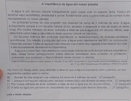 A importância da água em nosso planeta
A água é um recurso natural indispensável para nossa vida no Terra. Possui um
enorme valor econômico , ambiental e social, fundamental para a sobrevivência do homem e dos
ecossistemas no nosso planeta.
As primeiras formas de vida surgiram nos oceanos há cerca de 4 milhoes de anos. A água
é importante porque é um recurso natural unico escasso e essencial à vida de todos os seres
vivos. Por muitos milhares de anos, subsistiu a ideia de que a água era um recurso infinito, esta
ideia tinha como base a abundância deste recurso natural na natureza.
Os recursos hidricos têm profunda importância no desenvolvimento de diversas atividades
econômicas. Em relação à produção agricola, a água pode representar até 90%  da composição
fisica das plantas. A falta da água em perlodos de crescimento dos vegetais pode destruir lavouras
e até ecossistemas devidamente implantados.
Aáguaéo nosso bem mais precioso e a população precisa se conscientizar sobre a importância
dela, dessa forma conseguiremos juntos elaborar estratégias para combater os problemas
ambientais que ameaçam a disponibilidade desse recurso no planeta.
AIMPORTANCIA da agua em nosso planeta, In: Remadi 23 set. 2020. Disponivel em: https://meulink<(100VNNaHODNEQusnt Acesso
em 11 jun. 2024 Adaptado para fins didaticos (POOO74153 SUP)
14) (P00074153) Nesse texto para defender a ideia de que a água é importante para o planeta, um dos
argumentos usados está no trecho:
A) "...formas de vida surgiram nos oceanos há cerca de 4 milhoes de anos.". (2^circ  parágrafo)
B) "... porque é um recurso natural único, escasso e essencial à vida de todos os seres vivos.". (2^circ  parágrafo)
C) "Por muitos milhares de anos, subsistiu a ideia de que a água era um recurso infinito.... (2 parágrafo)
D) "A falta da água em períodos de crescimento dos vegetais pode destruir lavouras __ (3^circ  parágrafo)
Leia o texto abaixo.