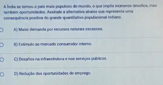 A India se tomou o pais mais populoso do mundo, o que impōe inúmeros desafios, mas
também oportunidades Assinale a alternativa abaixo que representa uma
consequência positiva do grande quantitativo populacional indiano.
A) Maior demanda por recursos naturais escassos.
B) Estímulo ao mercado consumidor interno.
C) Desafios na infraestrutura e nos serviços públicos.
D) Redução das oportunidades de emprego.