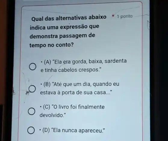 indica uma expressão que
demonstra passagem de
tempo no conto?
Qual das alternativas abaixo ponto
(A) "Ela era gorda , baixa, sardenta
e tinha cabelos crespos."
(B) "Até que um dia , quando eu
estava à porta de sua casa __
(C) "O livro foi finalmente
devolvido."
(D) "Ela nunca apareceu."