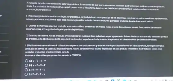 A Indústria, tambêm conhecida como setores produtivos, é o ambiente ao qual a empresa e
executa atividades que transformam materias -primas em produtos finais. Sua produção, de modo continuo, seriado ou em massa, nesta forma é comum ser clas
acumulação por processo.
classificado como sistema de custelo continuo ou sistema de
( ) No emprego do sistema de acumulação por processo a contabilitade de custos preocupa se
em determinar e controlar 05 custos através dos departamentos
setores, processos produtivos e após essa mensuração realiza a divisito destes custos pela
quantidade producida durante determinado periodo.
( ) Quando a empresa possul sua produção em modo contínuo, em sêrie ou em massa, realiza a soma dos custos dos setores, fases, centros de custos ou
departamentos, em segulida divide pela quantidade produzida.
( ) Este tipo de sistema.não se preocupa em contabilizar os custos de Itens individuals ou por agrupamento de itens. Portanto os custos são associados porfase
do processo, pela operação ou ainda pelos centros de custos (departamentos) e alocados aos produtos embases continuas lou bases sistemáticas)
( ) Habitualmente esse sistema 6 utilizado em empresas que produzem um grande volume de produtos uniformes em bases continuas, como por exemplo: a
produção de carros, de cadeiras, de geladeiras etc Assim, para determinar o custo de produção de cada produto, é necess(rio dividir todos os custos pelas
unidades producidas em determinado periodo.
Assinale a alternativa que apresenta a sequência CORRETA
) A) V-V.v-v
B) V-F V-F
) C) V-V-F-V
) D) F-F-F-V