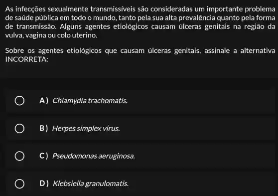 As infecções sexualmente transmissíveis são consideradas um importante problema
de saúde pública em todo o mundo , tanto pela sua alta prevalência quanto pela forma
de transmissão . Alguns agentes etiológicos causam úlceras genitais na região da
vulva, vagina ou colo uterino.
Sobre os agentes etiológicos que causam úlceras genitais, assinale a alternativa
INCORRETA:
A) Chlamydia trachomatis.
B) Herpes simplex vírus.
C) Pseudomonas aeruginosa.
D) Klebsiella granulomatis.