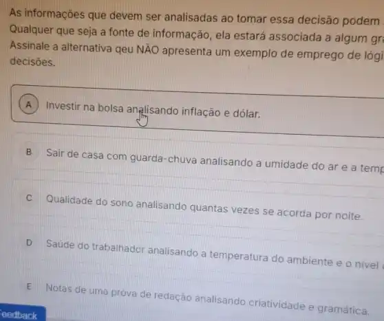 As informações que devem ser analisadas ao tomar essa decisão podem
Qualquer que seja a fonte de informação, ela estará associada a algum gr
Assinale a alternativa geu NAO
apresenta um exemplo de emprego de lógi
decisōes.
A
) Investir na bolsa analisando inflação e dólar. A
B
Sair de casa com guarda-chuva analisando a umidade do ar e a temp
III
C
Qualidade do sono analisando quantas vezes se acorda por noite.
D
Saúde do trabalhador analisando a temperatura do ambiente e o nivel
E
Notas de uma prova de redação analisando criatividade e gramática.