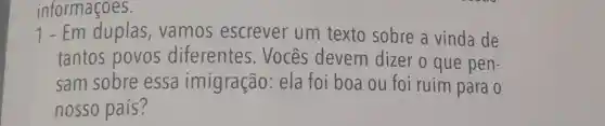 informaçoes.
1-Em duplas , vamos escrever um texto sobre a vinda de
tantos povos diferentes . Vocês devem dizer o que pen-
sam sobre essa imigração:ela foi boa ou foi ruim para o
nosso país?