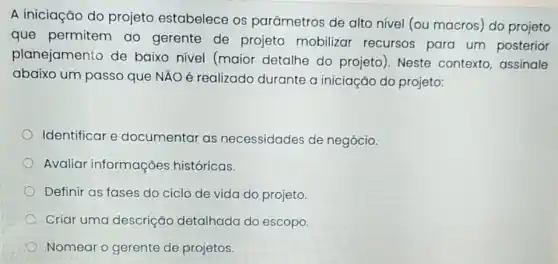 A iniciação do projeto estabelece os parâmetros de alto nivel (ou macros) do projeto
que permitem ao gerente de projeto mobilizar recursos para um posterior
planejamento de baixo nível (maior detalhe do projeto). Neste contexto assinale
abaixo um passo que NÃO é realizado durante a iniciação do projeto:
Identificar e documentar as necessidades de negócio.
Avaliar informações históricas.
Definir as fases do ciclo de vida do projeto
Criar uma descrição detalhada do escopo.
Nomear o gerente de projetos.