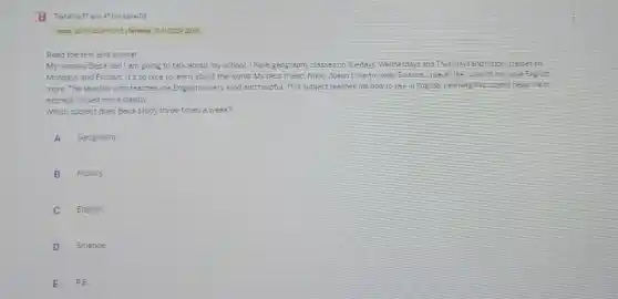 Inicio: 290020240845 Termino. 151/20242200
Read the text and answer
My name is Beca and I am going to talk about my school. I have geography classes on Tuedays Wednesdays and Thursdays and history classes on
Mondays and Fridays. It's so nice to learn about the world. My best friend. Nikki, doesn't like to study Science.I like all the subjects but Hove English
more The teacher who teaches me English is very kind and helpfuL This subject teaches me how to talkin English.Learning this subject helps me to
express myself more clearly
Which subject does Beca study three times a week?
A Geography
B History
English
D Science
E PE