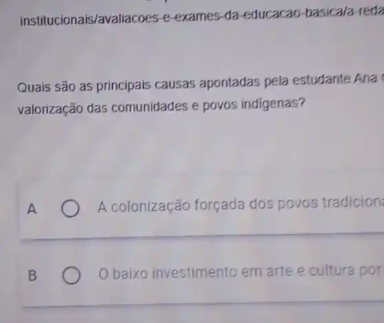 institucionais/avaliacoes-e exames-da-educacao -basica/a-reda
Quais são as príncipais causas apontadas pela estudante Ana
valorização das comunidades e povos indigenas?
A	A colonização forçada dos povos tradicion
B	O baixo investimento em arte e cultura por