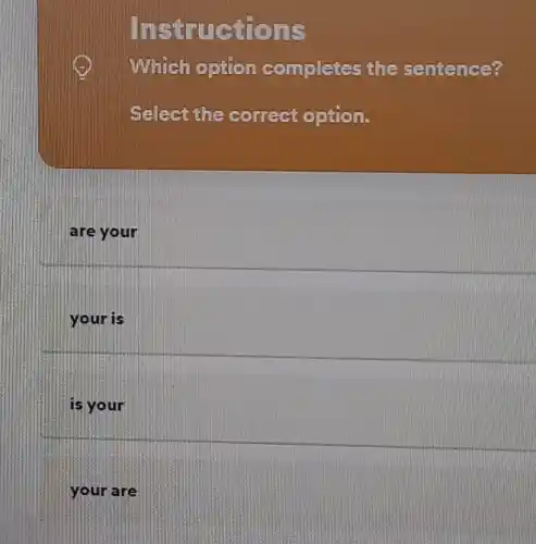 Instructions
Which option completes the sentence?
Select the correct option.
are your
your is
is your
your are