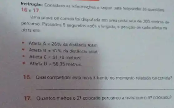 Instrução: Considere as informaçóes a sequir para responder as questies
16 e 17
Uma prova de corrida foi disputada em uma pista reta de 200 metros de
percurso. Passados 5 segundos após a largada a posição de cada atleta na
pista era:
Atleta A=26%  da distância total;
Atleta B=31%  da distância total;
Atleta C=51,75 metros;
Atleta D=58,35 metros
16.Qual competidor está mais à frente no momento relatado da corrida?
__
17.Quantos metros o 2^9 colocado percorreu a mais que o 4^2 colocado?