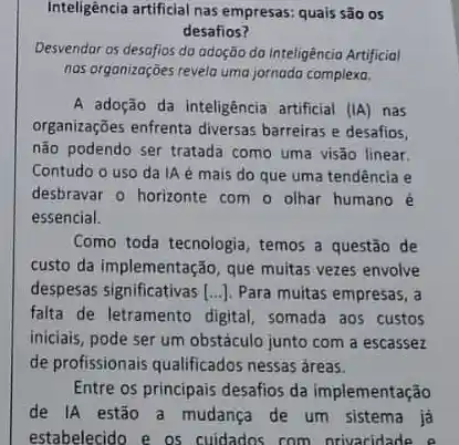 Inteligêncla artificial nas empresas quais são os
desafios?
Desvendar os desafios da adoção do Inteligência Artificial
nos organizações revelo uma jornada complexa.
A adoção da inteligência artificial (IA) nas
organizações enfrenta diversas barreiras e desafios,
não podendo ser tratada como uma visão linear.
Contudo o uso da A é mais do que uma tendência e
desbravar o horizonte com o olhar humano é
essencial.
Como toda tecnologia, temos a questão de
custo da implementação, que muitas vezes envolve
despesas significativas [ldots ] Para muitas empresas, a
falta de letramento digital somada aos custos
iniciais, pode ser um obstáculo junto com a escassez
de profissionais qualificados nessas áreas.
Entre os principais desafios da implementação
de IA estão a mudança de um sistema ja
estabelecido e os cuidados com nrivacidade e