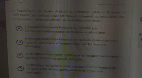 A intervenção do Poder Público em Politicas para o Turismo e
necessâria. Seu âmbito pode ser federal, estadual ou municipal. Sǎo
responsáveis respectivamente, pelas Politicas Públicas:
A
A Secretaria/Diretoria Estadual de Turismo ea
secre taria/Diretoria/Setor de Turismo do Municipio.
B
Turismo, a Secretaria/Diretoria/Setor de Turismo do
A Secretaria/Diretoria Estadual de Turismo o Ministéria do
Municipio.
C O Ministério do Turismo, sendo que os Estados E Municipios
replicam as Politicas por ele definidas
Ministério do Turismo, a Diretoria Estaduat de
D
Turismo, a iretoria/Setor de Turismo do
Municipio.