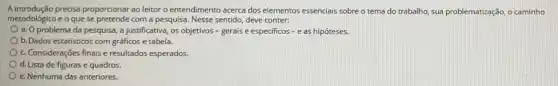 A introdução precisa proporcionar ao leitor o entendimento acerca dos elementos essencials sobre o tema do trabalho, sua problematização, ,caminho
metodológico e o que se pretende com a pesquisa Nesse sentido, deve conter:
a. O problema da pesquisa, a justificativa, os objetivos - gerais e especificos - e as hipóteses.
b. Dados estatisticos com gráficos e tabela.
c. Considerações finais e resultados esperados.
d. Lista de figuras e quadros.
e. Nenhuma das anteriores.