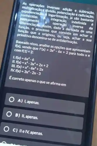 inversas:
exponenciacize
logaritmação, lá são bastante
multiplicação e divisão potenciação e subtraction
conhecidas.
integração
indefinida
pasicamente
operação ( )1. Inversa
da
diferenciacao
Assim, dada a derivada de uma
processo que consiste em achar a
primitiva denomina-se de antiderivacão.
primitive que a originou.ou seja, achar a sua
f(x)
sendo que
f'(x)=3x^2-6x+2
para todo x e
Baseado nisso analise as
com f(1)=2
1. f(x)=6x^2-6
II.
III.
f(x)=x^3-3x^2+2x+2 f(x)=x^3-6x^2+2x f(x)=3x^2-2x-3
E correto apenas o que se afirma em
A) 1,apenas.
B) I apenas,
C) IIe IV,apenas.