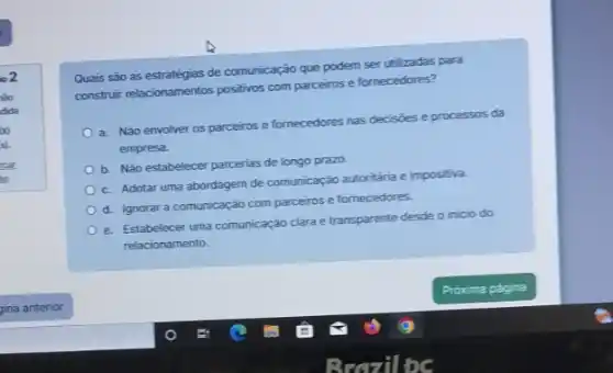 io2
vào
dida
oo
Quais são as estratégias de comunicação que podem ser utilizadas para
construir relacionamentos positivos comm parceiros e fornecedores?
a. Não envolver os parceiros e fornecedores nas decisioes e processos da
empresa.
b. Não estabelecer parcerias de longo prazo.
c. Adotar uma abordagem de comunicação autoritária e impositiva.
d. Ignorar a comunicação com parceiros e fornecedores.
e. Estabelecer uma comunicação clara e transparente desde o inicio do
relacionamento.