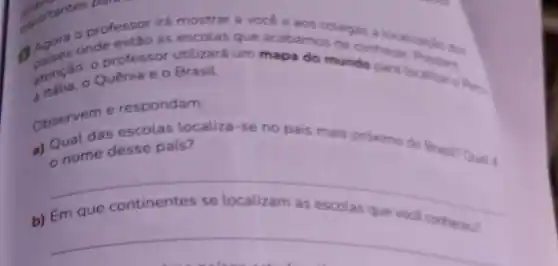 irá mostrar a vocé e aos colegas a
onde estão as escolas que acabamos de conhece
atenção:professor utilizará um mapa do mundo para Prestion
Quênia e 0 BrasiL.
Observem e respondam:
a) Qual das escolas localiza -se no pais mais proximo
do Brasin nome desse pais?
__
b) Em que
escolas que voca
__