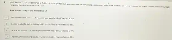 irregular e frequencia cardiaca=50bpm
21 Recém-nascido com 35 semanas e 3 dias de Idade gestacional nasce hipotonico e com respiração irregular.Após serem rea
realizados os passos
Iniclais de reanimação neonata!manteve respiração
Qual é o próximo passo a ser realizado?
A Aplicar ventilação com pressão positiva com baláo e cânula traqueal a 30% 
B Aplicar ventilação com pressão positiva com balao e máscara facial a 21% 
C Aplicar ventilação com pressão positiva com balao e cânula traqueal a 21% 
D Aplicar ventilação com pressão positiva com balão e mascara facial a 30%