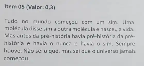 Item 05 (Valor: 0,3)
Tudo no mundo começou com um sim.Uma
molécula disse sim a outra molécula e nasceu a vida.
Mas antes da pré -história havia pré -história da pré-
história e havia o nunca e havia o sim . Sempre
houve.Não sei o quê mas sei que o universo jamais
começou.