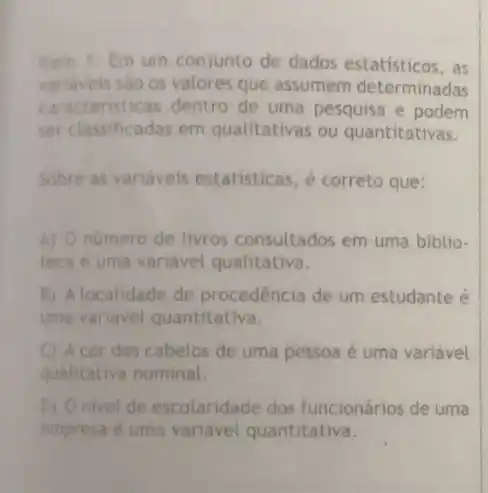 Item 1. Em um conjunto de dados estatísticos, as
variavels sao os valores que assumem determinadas
caracteristicas dentro de uma pesquisa e podem
ser classificadas em qualitativas ou quantitativas.
Sobre as variáveis estatisticas, é correto que:
A) O numero de livros consultados em uma biblio-
teca e uma variavel qualitativa.
B) A localidade de procedência de um estudante é
uma variavel quantitativa.
C A cor dos cabelos de uma pessoa é uma variável
qualitativa nominal.
D) Onivel de escolaridade dos funcionários de uma
empresa é uma variável quantitativa.