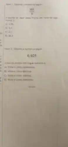 Item 1. Observe onumero a seguir:
(101)/(5)
A escrita do valor dessa fracáo por meto de alga
rismos é:
A) 0.05
B) 0,5
2.2
D 20.2
Item 2. Observe o numero a seguir:
0.025
A escrita correta em lingua materna é:
A) Vinte e cinco centesimos
B) Vinte e cinco décimos
C) Vinte e cinco inteiros.
D) Vinte e cinco milésimos.
Calculos