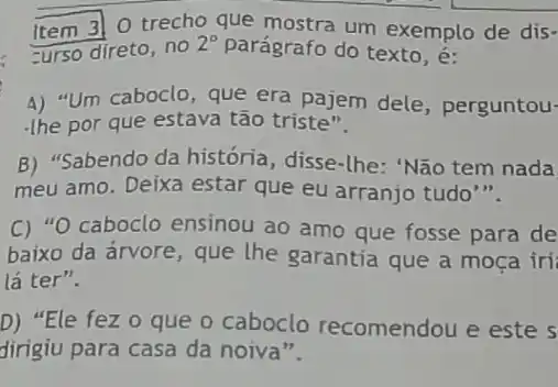 Item 3 0 trecho que mostra um exemplo de dis-
curso direto, no
2^circ  parágrafo do texto, é:
4) "Um caboclo, que era pajem dele perguntou-
the por que estava tǎo triste".
B) "Sabendo da história , disse-the: "Não tem nada
meu amo. Deíxa estar que eu arranjo tudo in
C) "O caboclo ensinou ao amo que fosse para de
baixo da árvore, que the garantia que a moca iri
lá ter".
D) "Ele fez o que o caboclo recomendou e este s
dirigiu para casa da noiva".