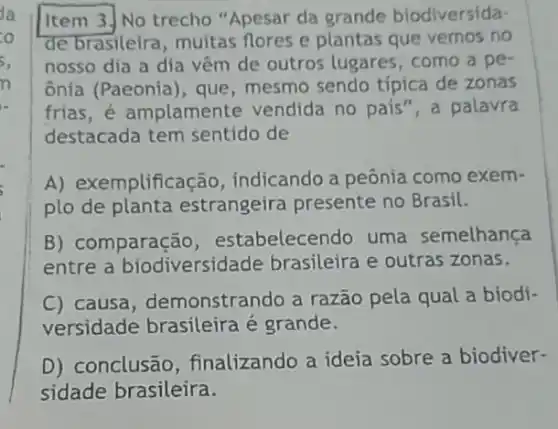 Item 3.] No trecho "Apesar da grande biodiversida-
de brasileira, muitas flores e plantas que vemos no
nosso dia a dia vêm de outros lugares , como a pe
ônia (Paeonia), que mesmo sendo típica de zonas
frias, é amplamente vendida no pais", a palavra
destacada tem sentido de
A) exemplifica -ão, indicando a peônia como exem-
plo de planta estrangeira presente no Brasil.
B) comparação , estabelecendo uma semelhança
entre a biodiversida de brasileira e outras zonas.
C) causa, demonstrar do a razão pela qual a biodi-
versidade brasileira é grande.
D) conclusão , finalizando a ideia sobre a biodiver-
sidade brasileira.