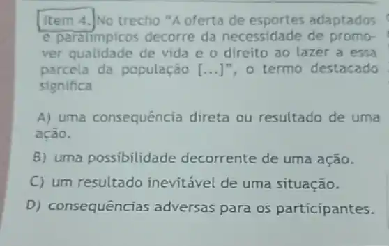 Item 4.]No trecho "A oferta de adaptados
e paralimpicos decorre da necessidade de promo-
ver qualidade de vida e o direito ao lazer a essa
parcela da população [...]", 0 termo destacado (1)/(3) (1)/(3) (1)/(3)
significa
A) uma consequência direta ou resultado de uma
ação.
B) uma possibilida de decorrente de uma ação.
C) um resultado inevitável de uma situação.
D) consequênc ias adversas para os participantes.