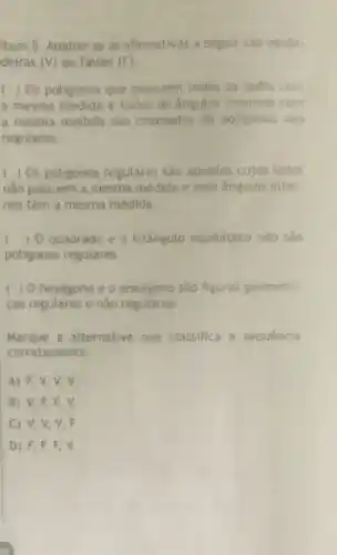 Item 5. Analise se as afirmativas a seguir sao verda
deiras (V) ou falsas (F)
( ) Os potigonos que possuem todos os tados com
a mesma medida e todos os angutos internos com
a mesma medida sao chamados de poligonos nào
regulares.
) Os poligonos regulares sao aqueles cujos lados
nào possuem a mesma medida e seus angulos inter
nos têm a mesma medida
) O quadrado e o trianguto equilatero nào sào
poligonos regulares.
hexagono e o enedgono sao figuras geometri
cas regulares e não regulares
Marque a alternativa que classifica a sequencia
corretamente:
A) F,V,V v.
B) V,F,F v
C V,V,V,F
D F,F,F,V.