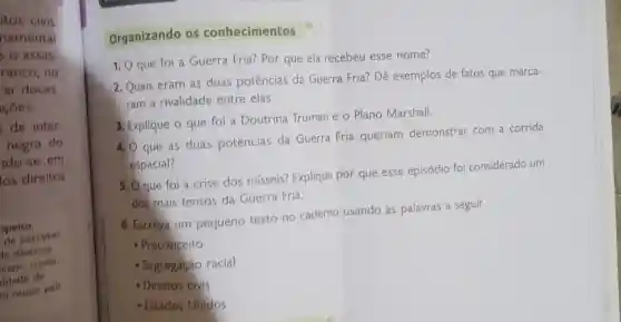 itos civis
namental
s o assas.
ranco, no
car doces.
côes.
de inter
negra do
do-se em
los direitos
speito,
de perceber
le diversos
riais, como
ldade de
m nosso pais
Organizando os conhecimentos
1. 0 que foi a Guerra Fria?Por que ela recebeu esse nome?
2. Quais eram as duas potências da Guerra Fria?Dê exemplos de fatos que marca-
ram a rivalidade entre elas.
3. Explique o que foi a Doutrina Truman e o Plano Marshall.
4. O que as duas potências da Guerra Fria queriam demonstrar com a corrida
espacial?
5. Qque foi a crise dos misseis? Explique por que esse episódio foi considerado um
dos mais tensos da Guerra Fria.
6. Escreva um pequeno texto no caderno usando as palavras a seguir.
- Preconceito
- Segregação racial
- Direitos civis
- Estados Unidos