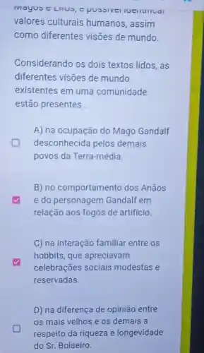 IVIayus e LIIUS tpussiver
valores culturais humanos, assim
como diferentes visōes de mundo.
Considerando os dois textos lidos , as
diferentes visões de mundo
existentes em uma comunidade
estão presentes __
greener
A) na ocupação do Mago Gandalf
desconhecida pelos demais
povos da Terra-média.
B) no comportamento dos Anãos
e do personagem Gandalf em
relação aos fogos de artificio.
C) na interação familiar entre os
hobbits, que apreciavam
celebrações sociais modestas e
reservadas.
D) na diferença de opinião entre
os mais velhos e os demais a
respeito da riqueza e longevidade
do Sr. Bolseiro.