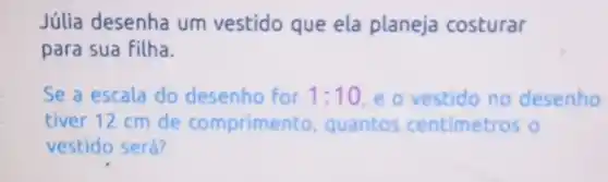 Júlia desenha um vestido que ela planeja costurar
para sua filha.
Se a escala do desenho for 1:10 e o vestido no desenho
tiver 12 cm de comprimento, quantos centimetros o
vestido será?