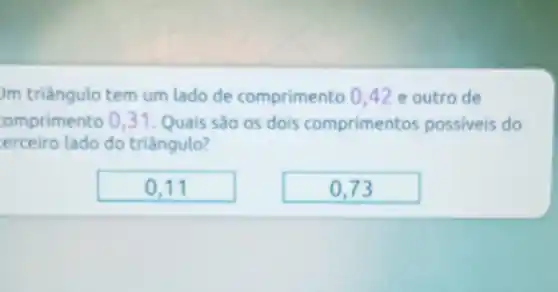 Jm triêngulo tem um lado de comprimento 042 e outro de
omprimento 031. Quais são os dois comprimentos possiveis do
erceiro lado do triângulo?
0,11
0,73