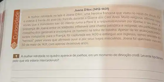 Joana D'Arc 1412-1431)
A mulher retratada na tela é Joana D'Arc uma heroina francesa que viveu no início do século XV
e esteve à frente do exército francés durante a Guerra dos Cem Anos. Muito religiosa
vozes que a mandaram sair do interior rumo a Paris e a responsabilizaram por libertar afirmava ouvir
presença de Joana entre os soldados inflamava uma chama patriótica e religiosa ela partic: DOVO. A
conselho dos generais e encorajava os homens na linha de batalha. Apesar de ter alcancipava do
tantes conquistas para a França, foi capturada em 1430 e entregue aos ingleses, sendo acusada de
"heresia" pelas vozes que afirmava ouvir e por seus trajes masculinos. Joana foi queimada viva em
30 de maio de 1431, com apenas dezenove anos.
viva em
mulher retratada no quadro aparece de joelhos, em um momento de devoção cristã. Levante hipóteses:
pelo que ela estaria intercedendo?