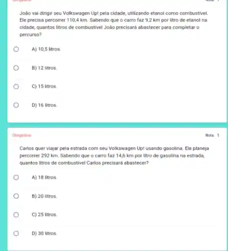 João vai dirigir seu Volkswagen Up! pela cidade utilizando etanol como combustivel
Ele precisa percorrer 1104 km. Sabendo que o carro faz 9,2 km por litro de etanol na
cidade, quantos litros de combustivel João precisard abastecer para completar o
percurso?
A) 10,5 litros.
B) 12 litros.
C) 15 litros.
o
D) 16 litros.
Obrigatória
Carlos quer viajar pela estrada com seu Volkswagen Up! usando gasolina. Ele planeja
percorrer 292 km. Sabendo que o carro faz 14,6 km por litro de gasolina na estrada,
quantos litros de combustivel Carlos precisará abastecer?
A) 18 litros.
B) 20 litros.
C) 25 litros.
D) 30 litros.
Nota: 1