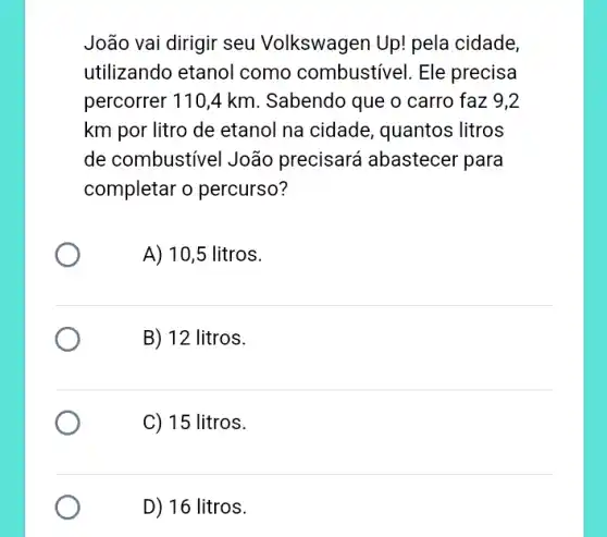 João vai dirigir seu Volkswagen Up! pela cidade,
utilizando etanol como combustivel . Ele precisa
percorrer 110,4 km . Sabendo que o carro faz 9,2
km por litro de etanol na cidade , quantos litros
de combustivel João precisará abastecer 'para
completar o percurso?
A) 10,5 litros.
B) 12 litros.
C) 15 litros.
D) 16 litros.