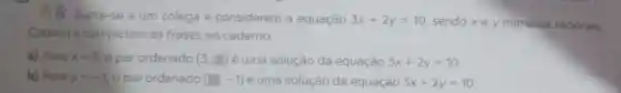 Junte-se a um colega e considerem a equação 3x+2y=10 sendo xe y números racionais.
Copiem e completem as frases no caderno.
a) Para x=3 o par ordenado (3,square ) é uma solução da equação 3x+2y=10
b) Para y=-1 o par ordenado (square ,-1) é uma solução da equação 3x+2y=10