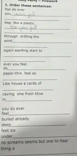 Kaly Perry - Firework
1. Order these sentences:
feel do ever
__
centry jul
bag like a plastic
__
through drifting the
__
again wanting start to
__
ever you feel
do __
paper-thin feel so
__
Like house a cards of
__
caving one from blow
in __
you do ever
feel __
buried already
deep __
under __
no screams seems but one to hear
thing a
__
