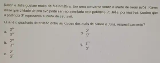 Karen e Júlia gostam muito de Matemática. Em uma conversa sobre a idade de seus avôs Karen
disse que a idade de seu avô pode ser representada pela potência 2^8 Júlia, por sua vez contou que
a potência 3^4 representa a idade de seu avô.
Qual é o quadrado da divisão entre as idades dos avôs de Karen e Julia, respectivamente?
a. (2^64)/(3^16)
d. (2^6)/(3^7)
b. (2^16)/(3^8)
e. (2^10)/(3^6)
c. (2^4)/(3^2)